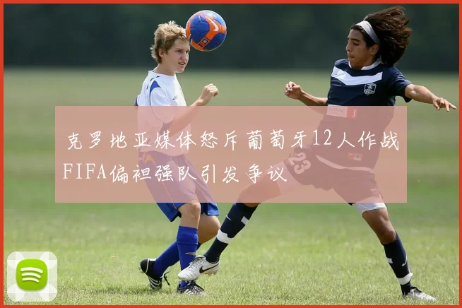 克罗地亚媒体怒斥葡萄牙12人作战FIFA偏袒强队引发争议