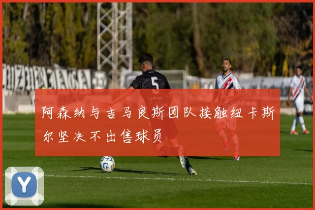 阿森纳与吉马良斯团队接触纽卡斯尔坚决不出售球员