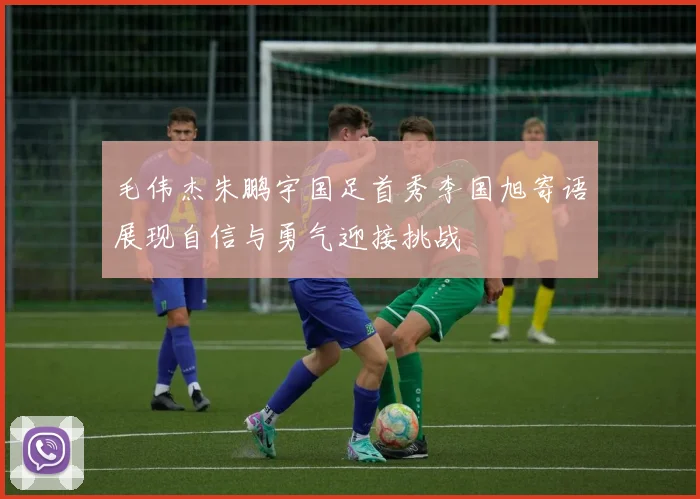 毛伟杰朱鹏宇国足首秀李国旭寄语展现自信与勇气迎接挑战