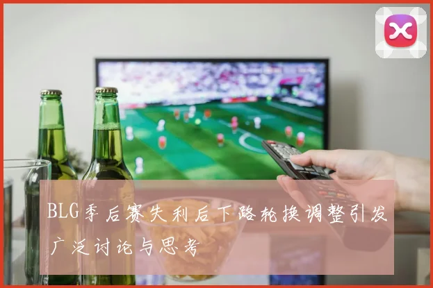 BLG季后赛失利后下路轮换调整引发广泛讨论与思考