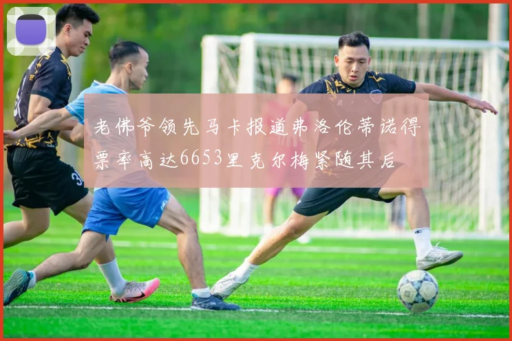老佛爷领先马卡报道弗洛伦蒂诺得票率高达6653里克尔梅紧随其后