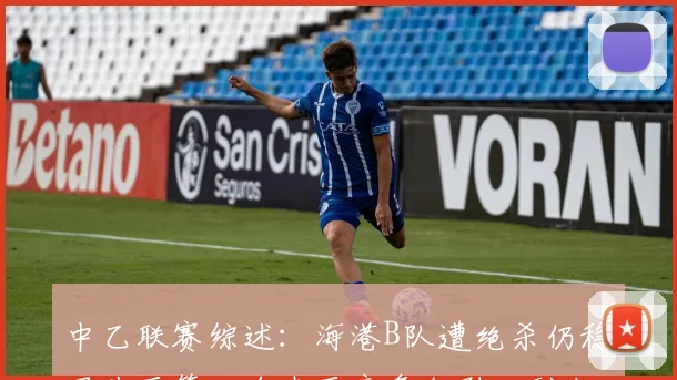 中乙联赛综述：海港B队遭绝杀仍稳居北区第二名南区竞争激烈四到七名仅差一分