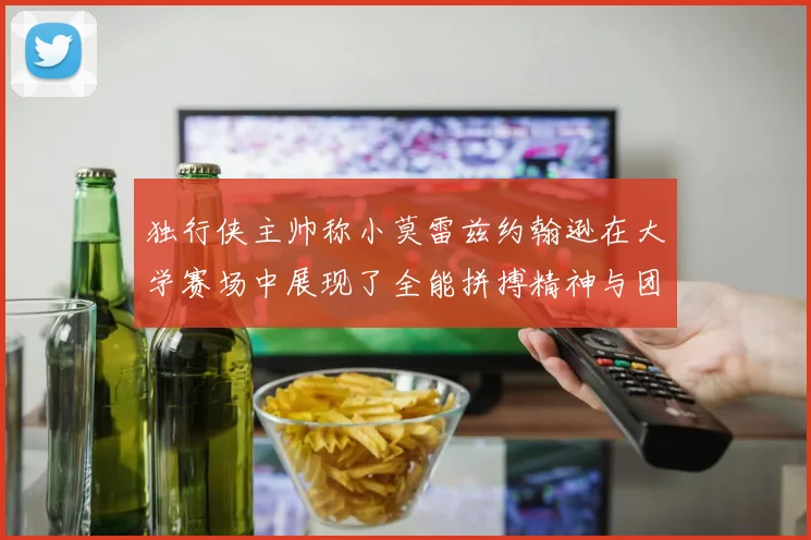 独行侠主帅称小莫雷兹约翰逊在大学赛场中展现了全能拼搏精神与团队奉献精神