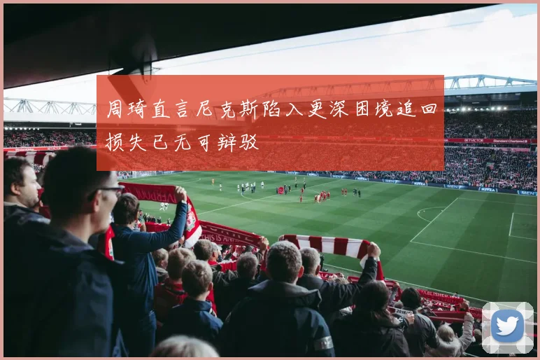 周琦直言尼克斯陷入更深困境追回损失已无可辩驳