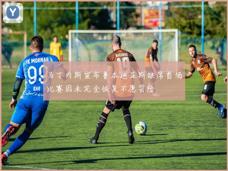 马丁内斯宣布鲁本迪亚斯缺席首场比赛因未完全恢复不愿冒险