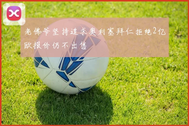 老佛爷坚持追求奥利塞拜仁拒绝2亿欧报价仍不出售