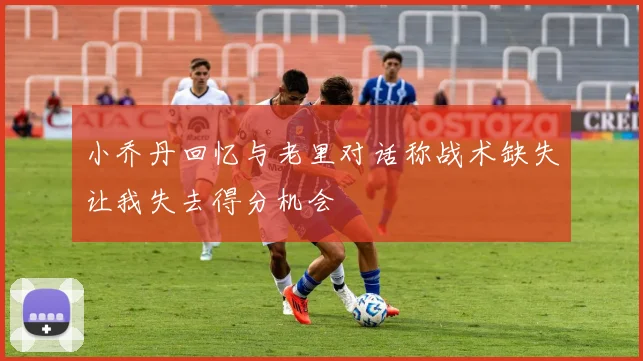 小乔丹回忆与老里对话称战术缺失让我失去得分机会