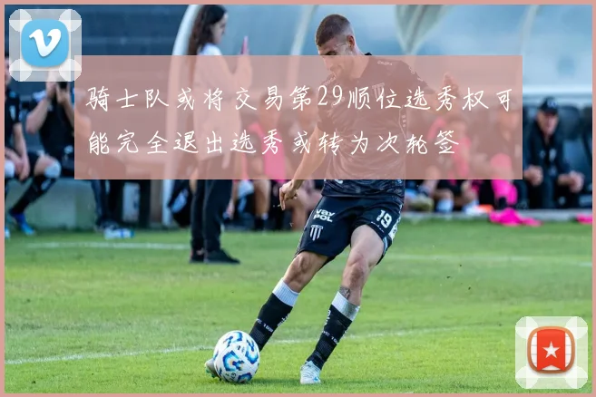 骑士队或将交易第29顺位选秀权可能完全退出选秀或转为次轮签
