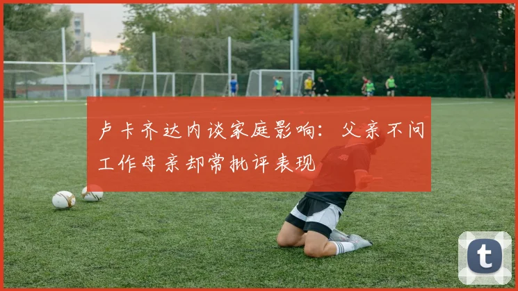 卢卡齐达内谈家庭影响：父亲不问工作母亲却常批评表现