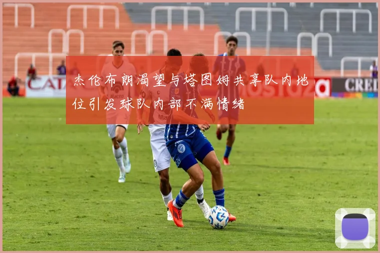 杰伦布朗渴望与塔图姆共享队内地位引发球队内部不满情绪