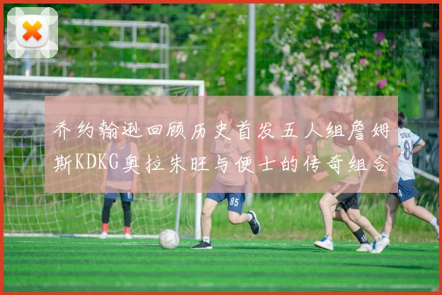 乔约翰逊回顾历史首发五人组詹姆斯KDKG奥拉朱旺与便士的传奇组合
