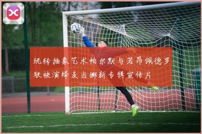 玩转抽象艺术帕尔默与若昂佩德罗联袂演绎麦当娜新专辑宣传片
